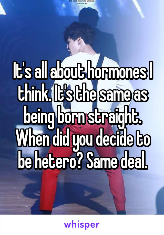 It's all about hormones I think. It's the same as being born straight. When did you decide to be hetero? Same deal.