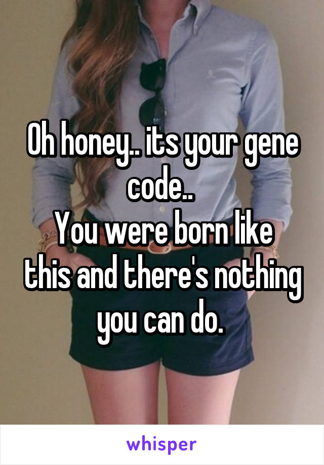 Oh honey.. its your gene code.. 
You were born like this and there's nothing you can do. 
