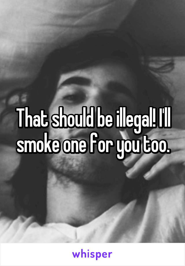 That should be illegal! I'll smoke one for you too.