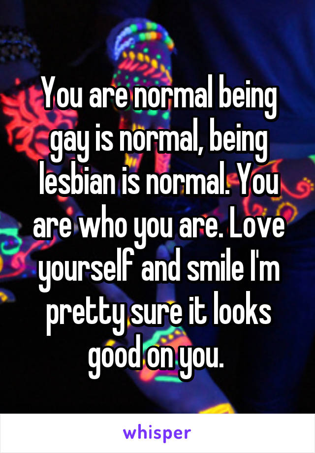 You are normal being gay is normal, being lesbian is normal. You are who you are. Love yourself and smile I'm pretty sure it looks good on you. 