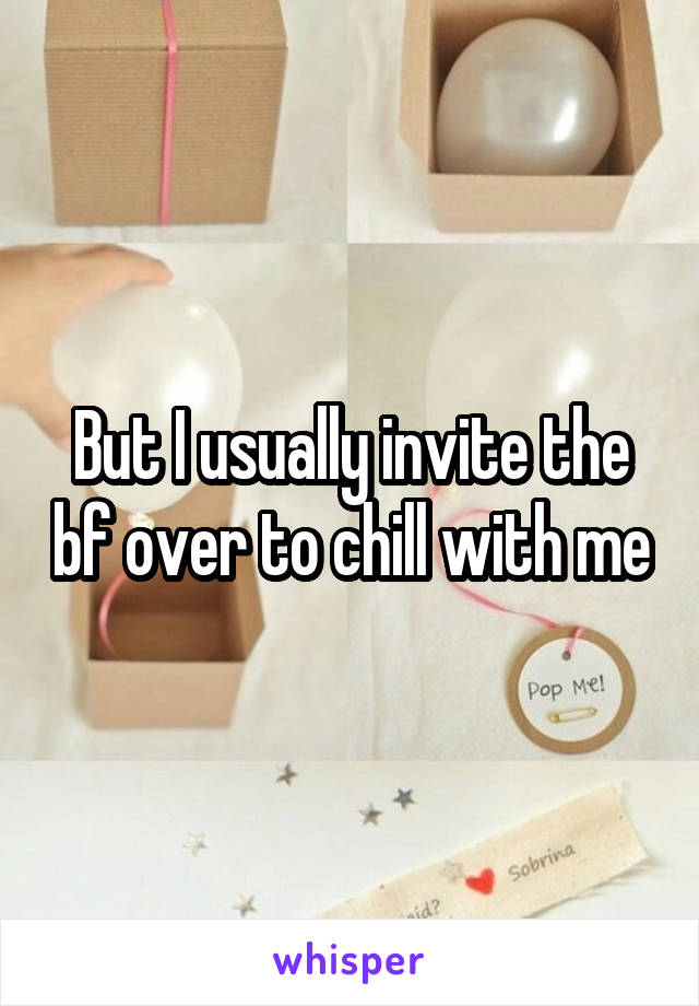 But I usually invite the bf over to chill with me