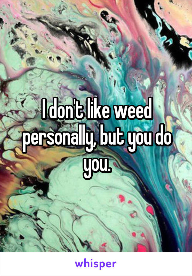 I don't like weed personally, but you do you.
