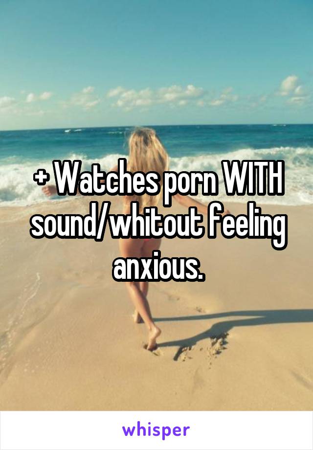 + Watches porn WITH sound/whitout feeling anxious.