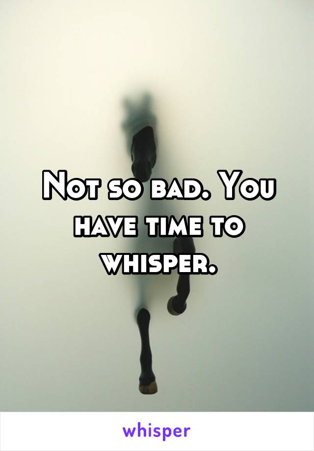 Not so bad. You have time to whisper.