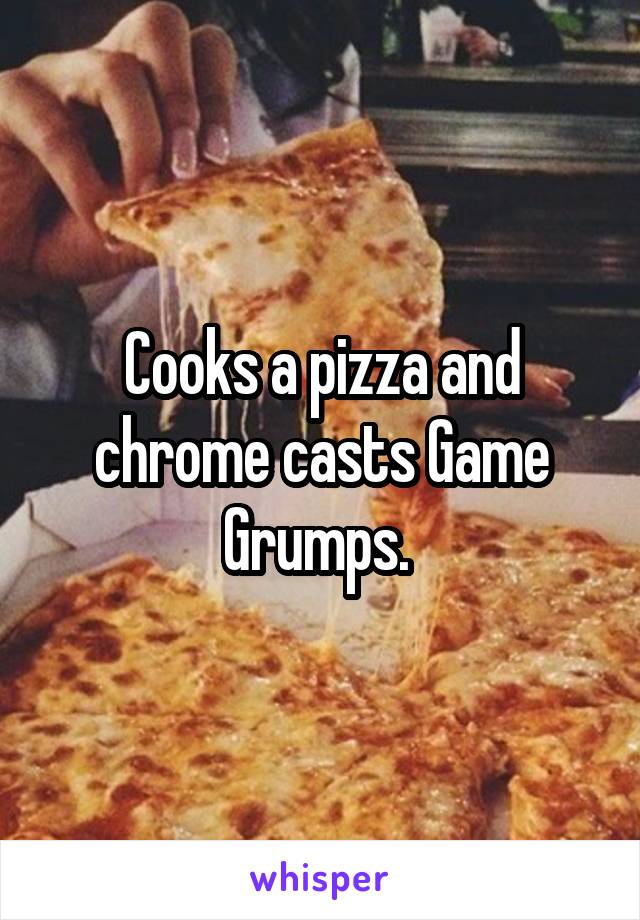 Cooks a pizza and chrome casts Game Grumps. 