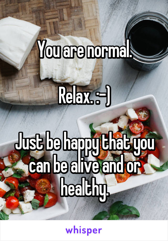 You are normal.

Relax. :-)

Just be happy that you can be alive and or healthy.