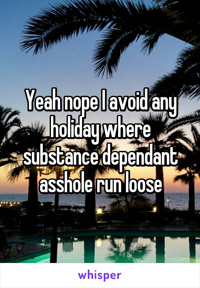 Yeah nope I avoid any holiday where substance dependant asshole run loose