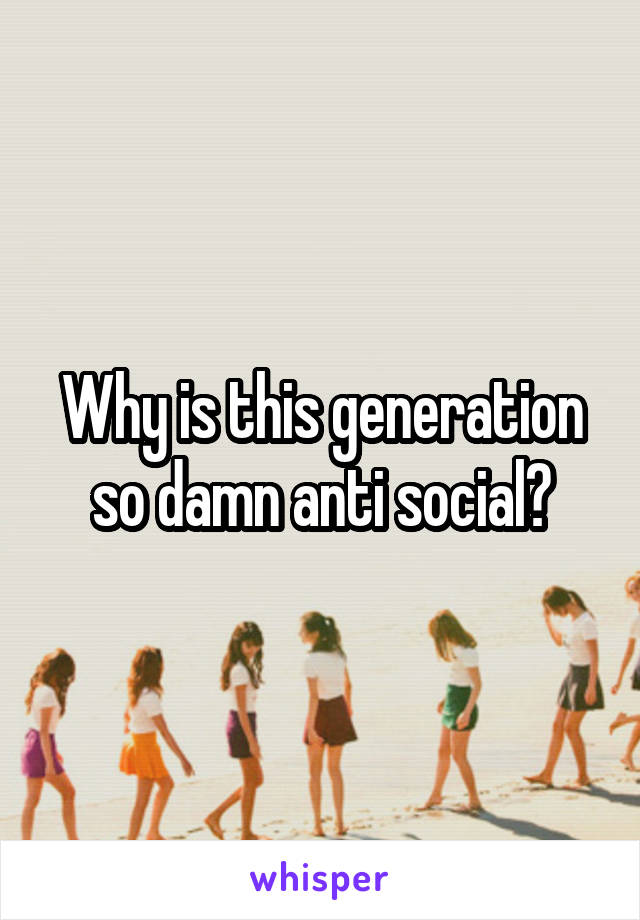 Why is this generation so damn anti social?