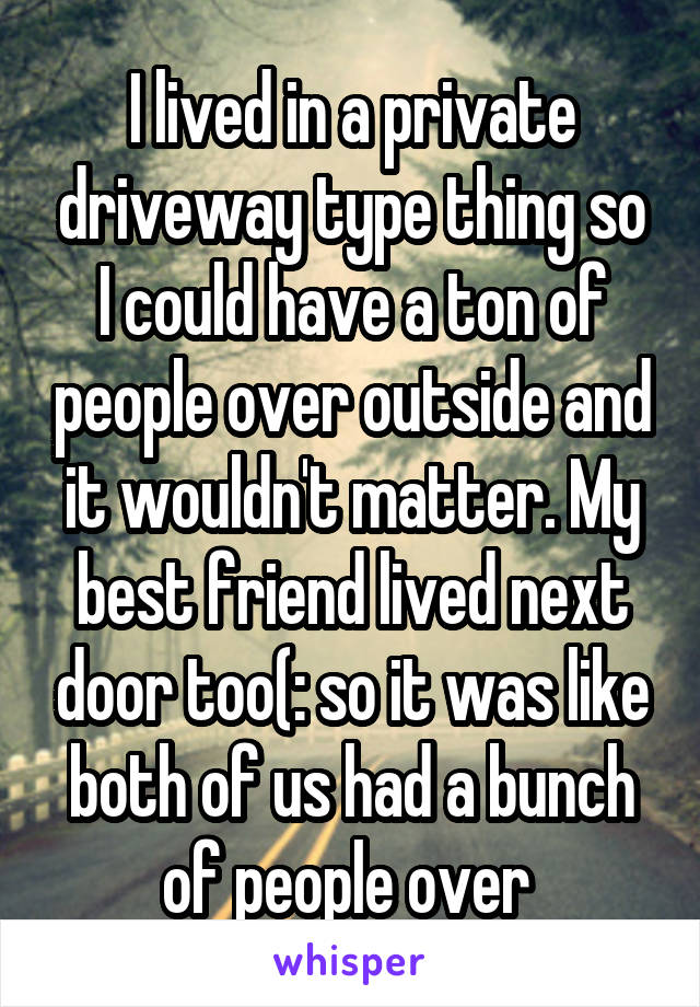 I lived in a private driveway type thing so I could have a ton of people over outside and it wouldn't matter. My best friend lived next door too(: so it was like both of us had a bunch of people over 