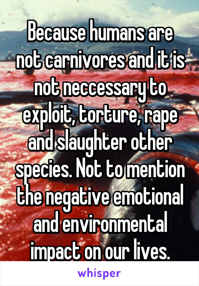 Because humans are not carnivores and it is not neccessary to exploit, torture, rape and slaughter other species. Not to mention the negative emotional and environmental impact on our lives.