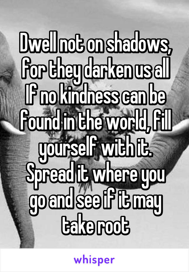 Dwell not on shadows, for they darken us all
If no kindness can be found in the world, fill yourself with it.
Spread it where you go and see if it may take root