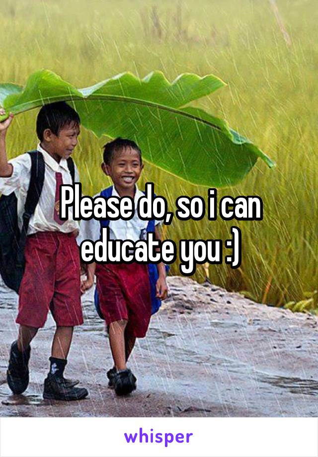 Please do, so i can educate you :)