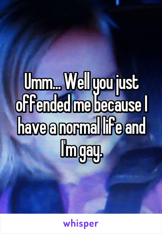 Umm... Well you just offended me because I have a normal life and I'm gay.