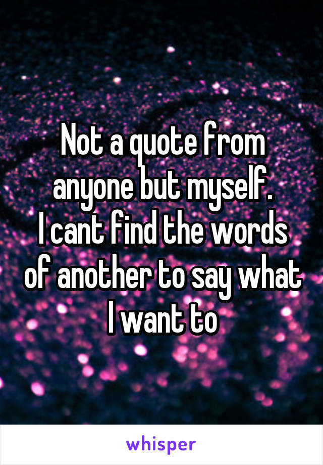 Not a quote from anyone but myself.
I cant find the words of another to say what I want to