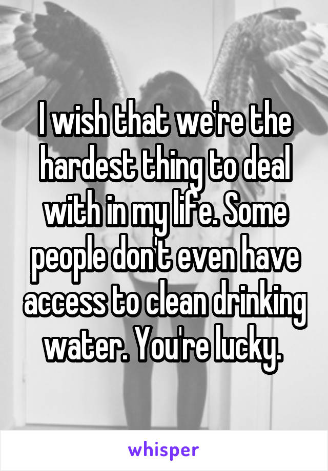 I wish that we're the hardest thing to deal with in my life. Some people don't even have access to clean drinking water. You're lucky. 
