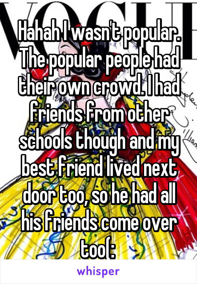 Hahah I wasn't popular. The popular people had their own crowd. I had friends from other schools though and my best friend lived next door too, so he had all his friends come over too(: 