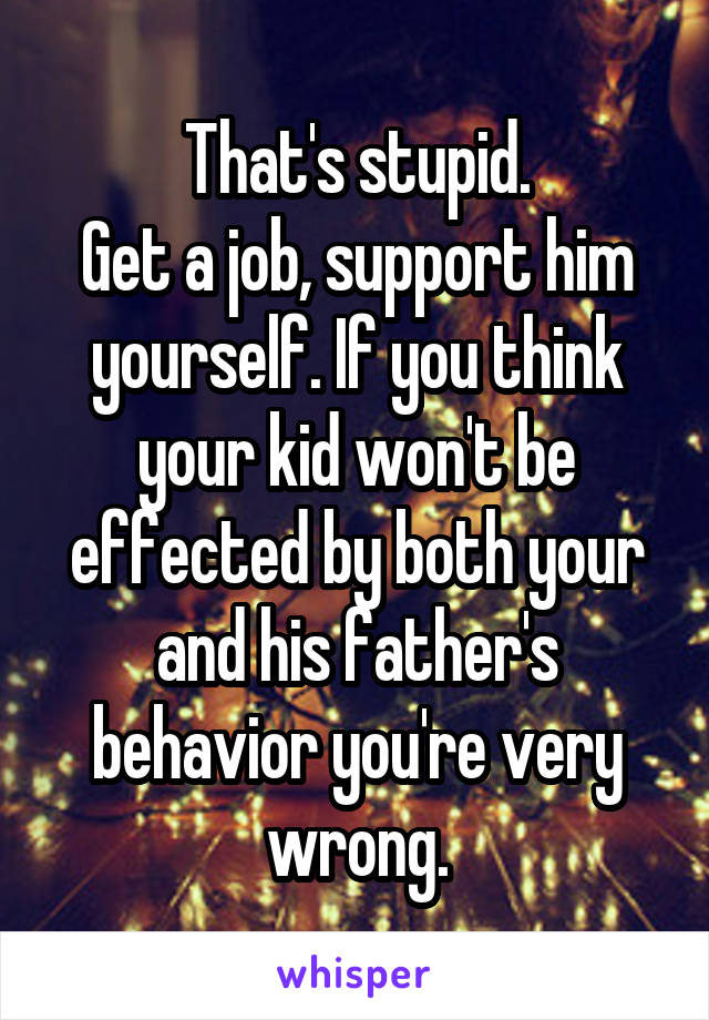 That's stupid.
Get a job, support him yourself. If you think your kid won't be effected by both your and his father's behavior you're very wrong.