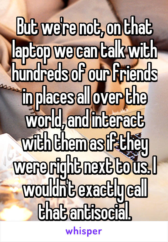 But we're not, on that laptop we can talk with hundreds of our friends in places all over the world, and interact with them as if they were right next to us. I wouldn't exactly call that antisocial.