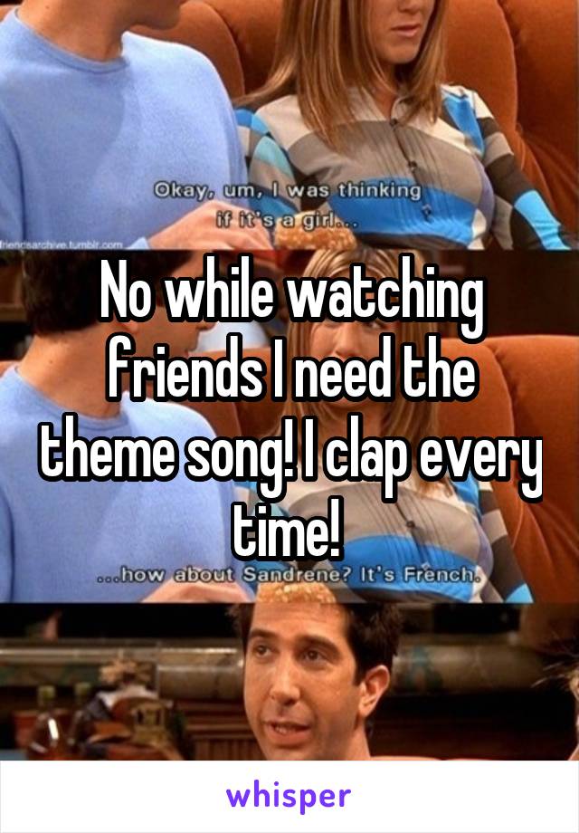 No while watching friends I need the theme song! I clap every time! 