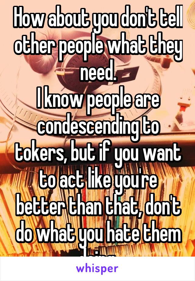 How about you don't tell other people what they need.
I know people are condescending to tokers, but if you want to act like you're better than that, don't do what you hate them doing.