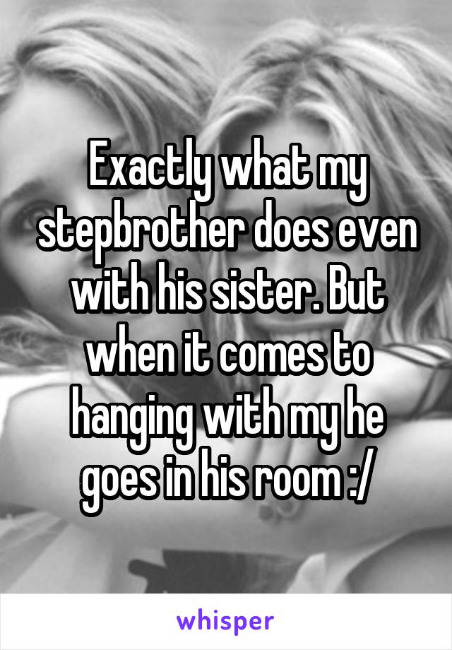 Exactly what my stepbrother does even with his sister. But when it comes to hanging with my he goes in his room :/