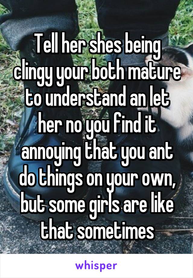 Tell her shes being clingy your both mature to understand an let her no you find it annoying that you ant do things on your own, but some girls are like that sometimes