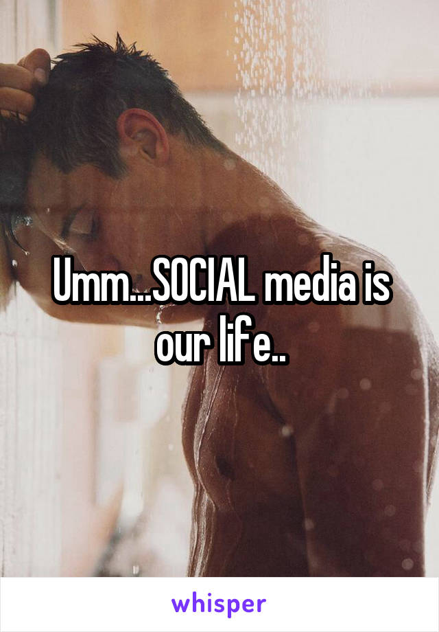 Umm...SOCIAL media is our life..