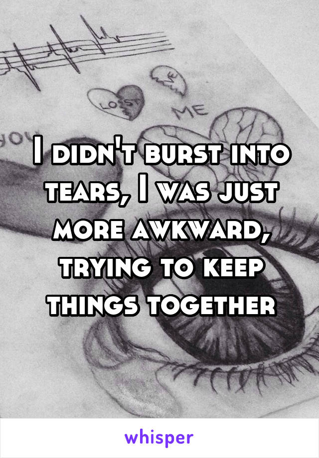 I didn't burst into tears, I was just more awkward, trying to keep things together