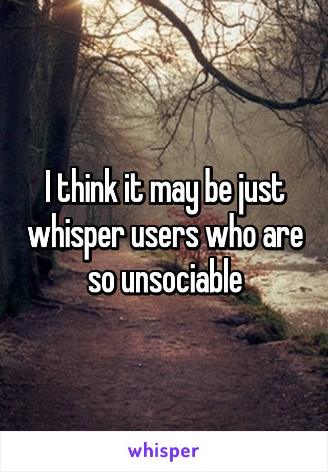 I think it may be just whisper users who are so unsociable