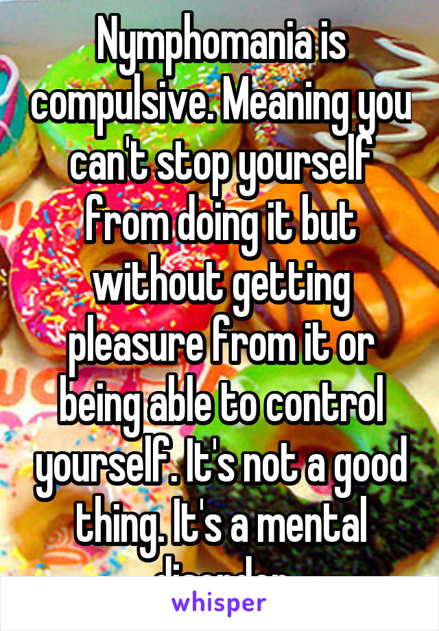 Nymphomania is compulsive. Meaning you can't stop yourself from doing it but without getting pleasure from it or being able to control yourself. It's not a good thing. It's a mental disorder