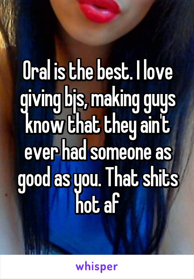 Oral is the best. I love giving bjs, making guys know that they ain't ever had someone as good as you. That shits hot af
