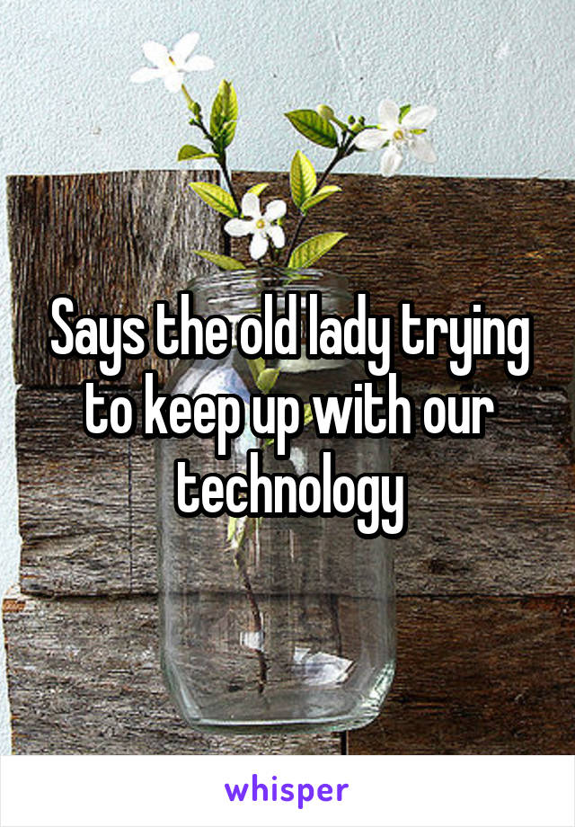 Says the old lady trying to keep up with our technology