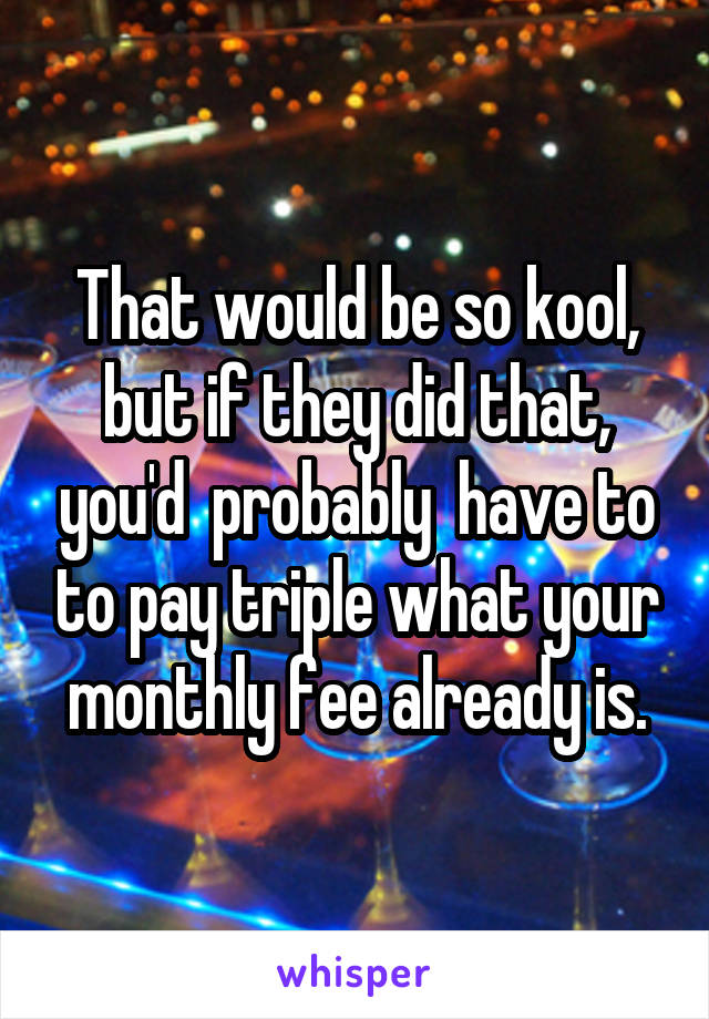 That would be so kool, but if they did that, you'd  probably  have to to pay triple what your monthly fee already is.