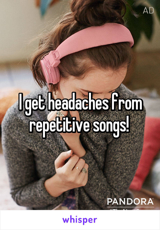 I get headaches from repetitive songs! 