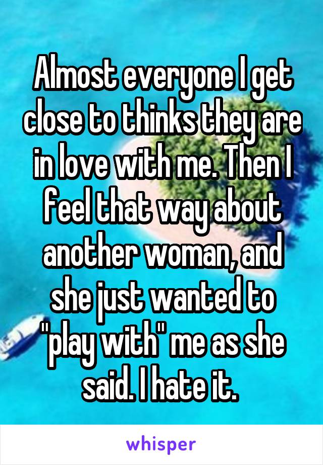Almost everyone I get close to thinks they are in love with me. Then I feel that way about another woman, and she just wanted to "play with" me as she said. I hate it. 