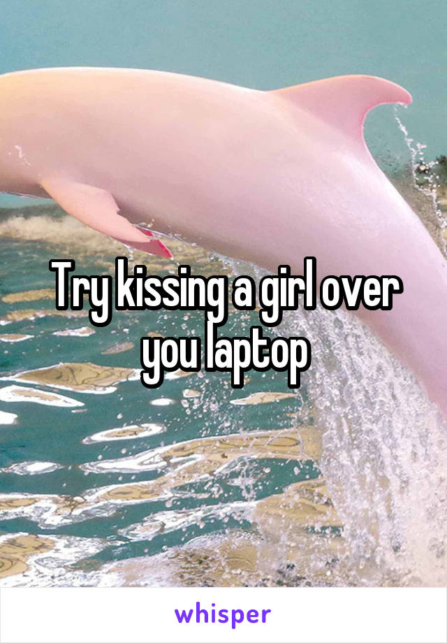 Try kissing a girl over you laptop