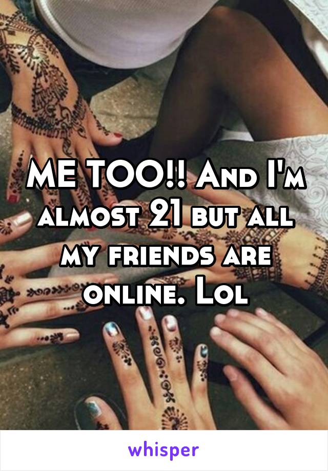 ME TOO!! And I'm almost 21 but all my friends are online. Lol