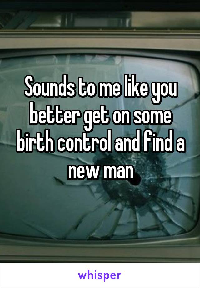 Sounds to me like you better get on some birth control and find a new man
