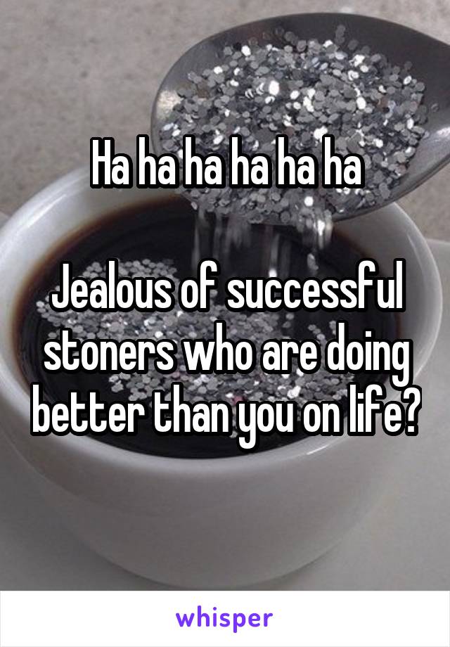 Ha ha ha ha ha ha

Jealous of successful stoners who are doing better than you on life? 