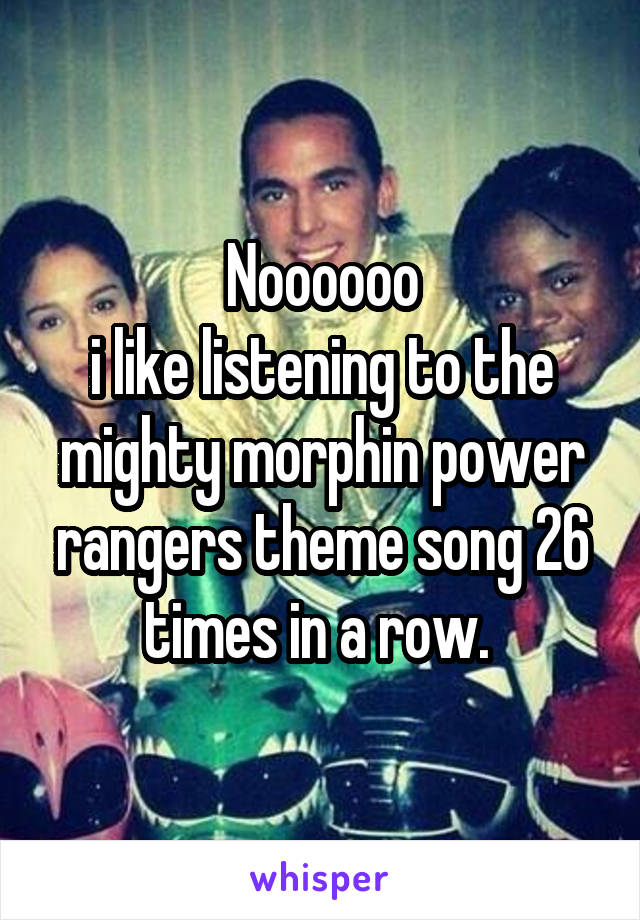 Noooooo
i like listening to the mighty morphin power rangers theme song 26 times in a row. 