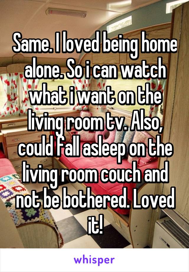 Same. I loved being home alone. So i can watch what i want on the living room tv. Also, could fall asleep on the living room couch and not be bothered. Loved it!