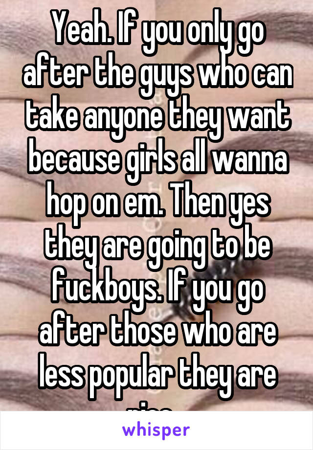 Yeah. If you only go after the guys who can take anyone they want because girls all wanna hop on em. Then yes they are going to be fuckboys. If you go after those who are less popular they are nice...