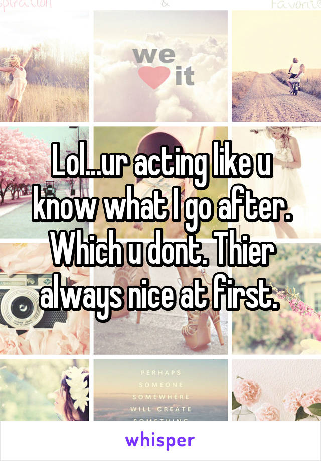 Lol...ur acting like u know what I go after. Which u dont. Thier always nice at first. 