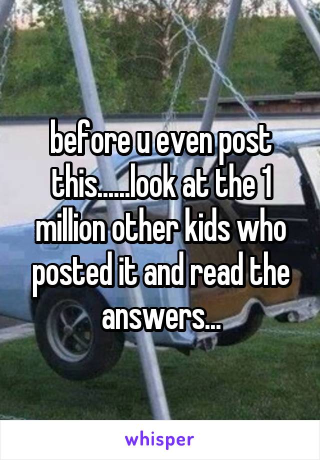 before u even post this......look at the 1 million other kids who posted it and read the answers...