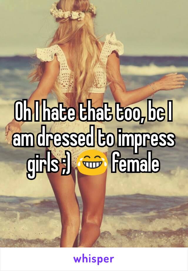 Oh I hate that too, bc I am dressed to impress girls ;) 😂 female