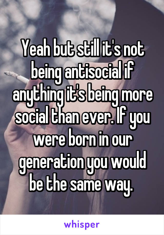 Yeah but still it's not being antisocial if anything it's being more social than ever. If you were born in our generation you would be the same way. 