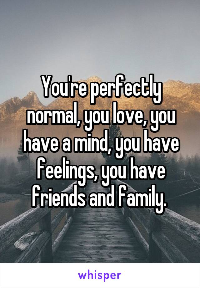 You're perfectly normal, you love, you have a mind, you have feelings, you have friends and family. 