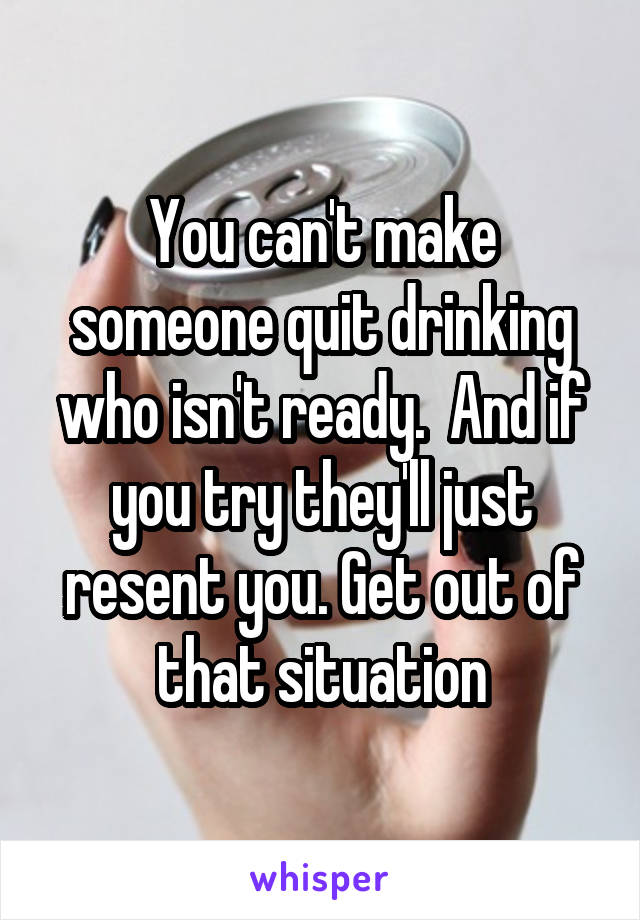 You can't make someone quit drinking who isn't ready.  And if you try they'll just resent you. Get out of that situation