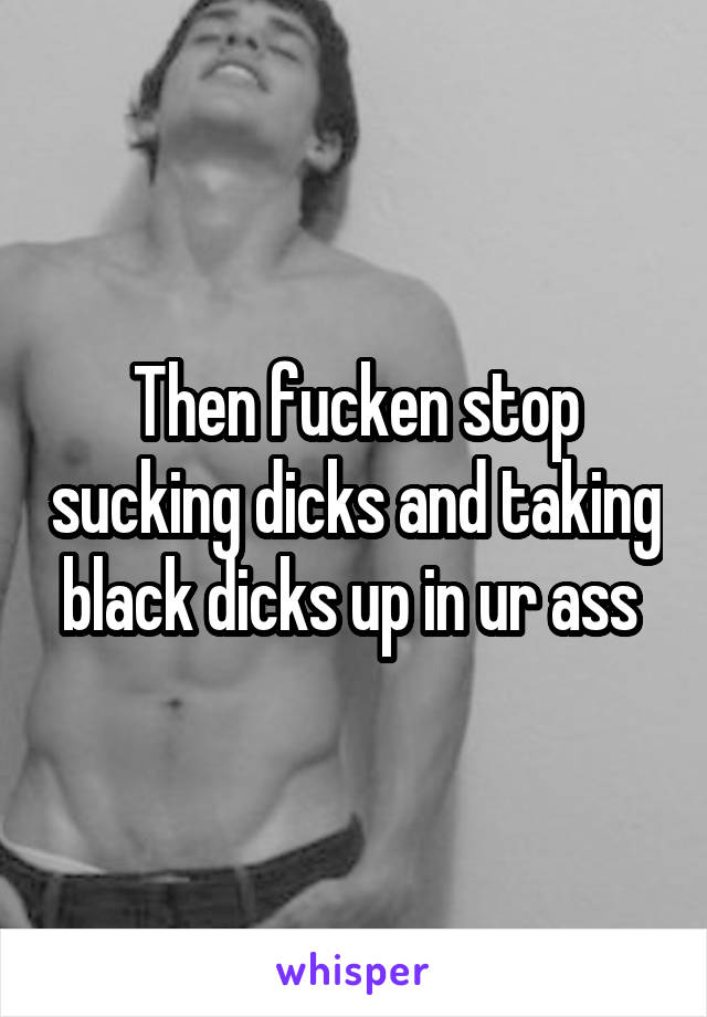 Then fucken stop sucking dicks and taking black dicks up in ur ass 