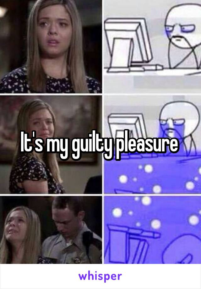 It's my guilty pleasure 